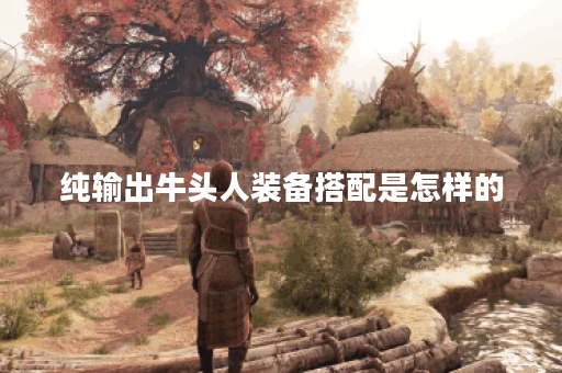 纯输出牛头人装备搭配是怎样的？应该如何进行出装？