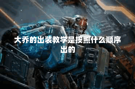 大乔的出装教学是按照什么顺序出的？如何正确实施大乔的出装策略？