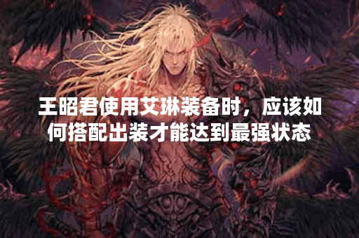 王昭君使用艾琳装备时，应该如何搭配出装才能达到最强状态？