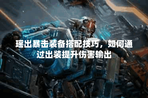 瑶出暴击装备搭配技巧,如何通过出装提升伤害输出? 瑶出暴击装备搭配技巧,如何通过出装提升伤害输出?