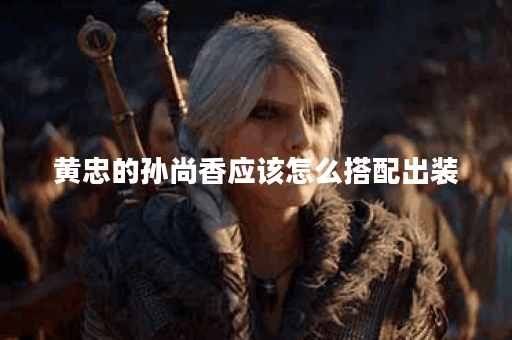 黄忠的孙尚香应该怎么搭配出装？孙尚香的出装顺序是怎样的？
