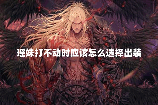瑶妹打不动时应该怎么选择出装？如何搭配装备才能增强瑶妹的战斗力？