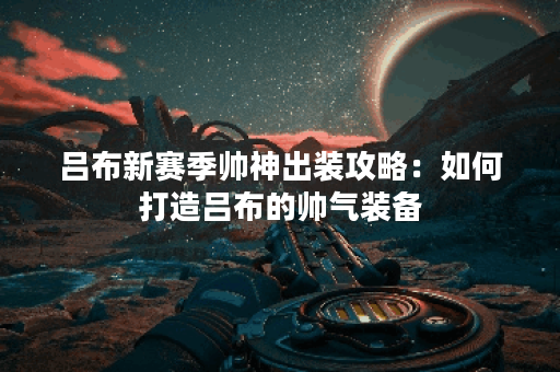 吕布新赛季帅神出装攻略：如何打造吕布的帅气装备？