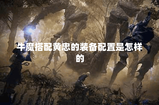 牛魔搭配黄忠的装备配置是怎样的？黄忠和牛魔应该如何合理出装？