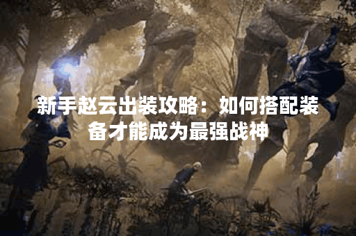 新手赵云出装攻略:如何搭配装备才能成为最强战神? 新手赵云出装攻略:如何搭配装备才能成为最强战神?