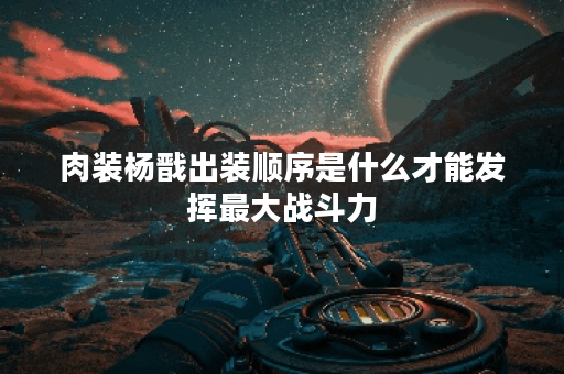 肉装杨戬出装顺序是什么才能发挥最大战斗力？如何搭配装备让肉装杨戬更加强大？