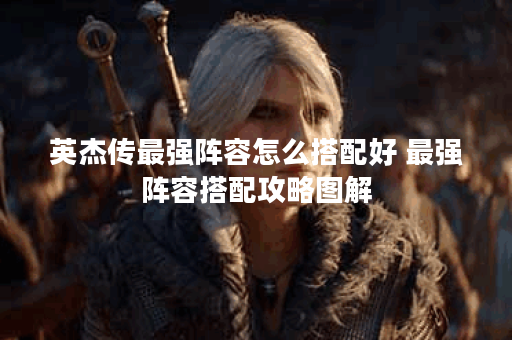 英杰传最强阵容怎么搭配好 最强阵容搭配攻略图解 英杰传最强阵容怎么搭配好 最强阵容搭配攻略图解