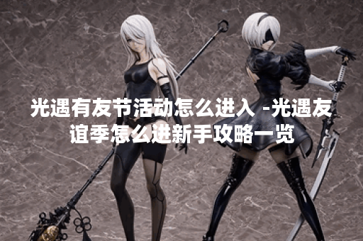 光遇有友节活动怎么进入 -光遇友谊季怎么进新手攻略一览 光遇有友节活动怎么进入 -光遇友谊季怎么进新手攻略一览