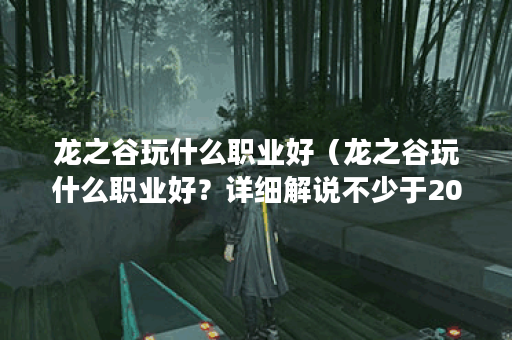 龙之谷玩什么职业好（龙之谷玩什么职业好？详细解说不少于2000个字）