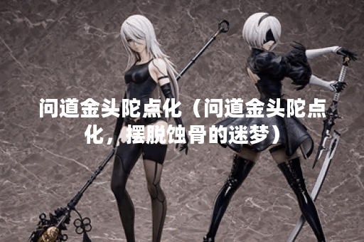 问道金头陀点化(问道金头陀点化,摆脱蚀骨的迷梦) 问道金头陀点化(问道金头陀点化,摆脱蚀骨的迷梦)
