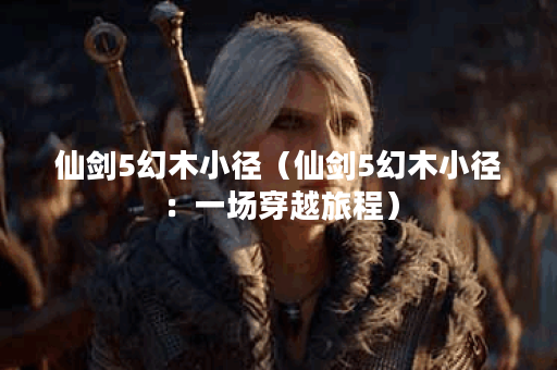 仙剑5幻木小径(仙剑5幻木小径:一场穿越旅程) 仙剑5幻木小径(仙剑5幻木小径:一场穿越旅程)