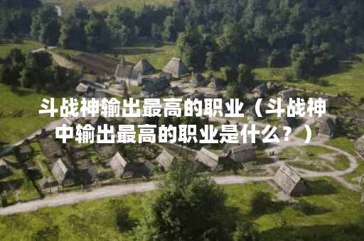 斗战神输出最高的职业（斗战神中输出最高的职业是什么？）