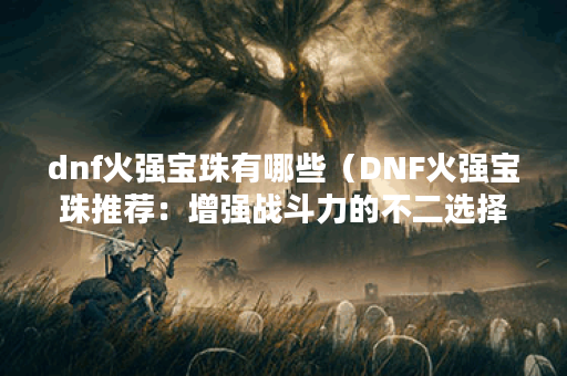 dnf火强宝珠有哪些(DNF火强宝珠推荐:增强战斗力的不二选择) dnf火强宝珠有哪些(DNF火强宝珠推荐:增强战斗力的不二选择)