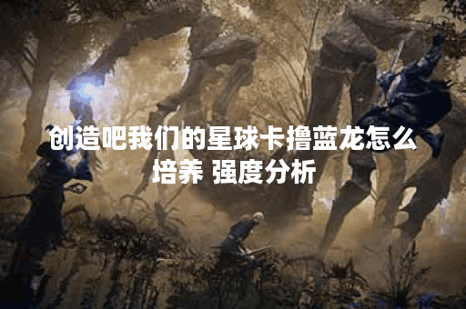 创造吧我们的星球卡撸蓝龙怎么培养 强度分析