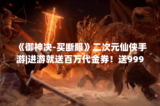 《御神决-买断服》二次元仙侠手游|进游就送百万代金券!送999抽,八大满星幻化!货币礼包皆可买!每天领万元代金券!进游就做大佬! 《御神决-买断服》二次元仙侠手游|进游就送百万代金券!送999抽,八大满星幻化!货币礼包皆可买!每天领万元代金券!进游就做大佬!