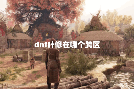 dnf叶修在哪个跨区