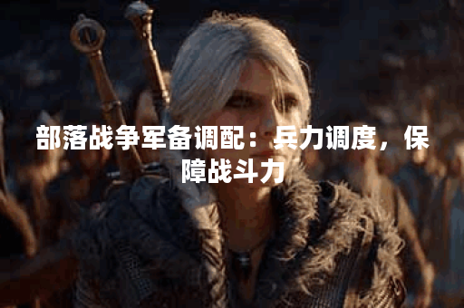 部落战争军备调配:兵力调度,保障战斗力 部落战争军备调配:兵力调度,保障战斗力