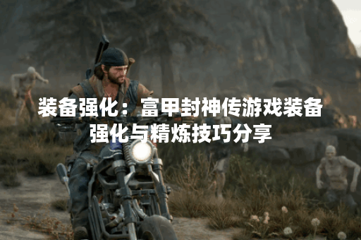 装备强化:富甲封神传游戏装备强化与精炼技巧分享 装备强化:富甲封神传游戏装备强化与精炼技巧分享