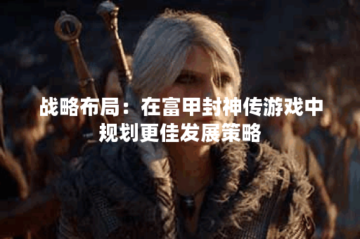 战略布局：在富甲封神传游戏中规划更佳发展策略