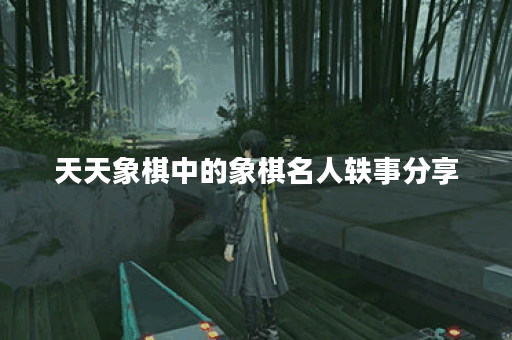 天天象棋中的象棋名人轶事分享