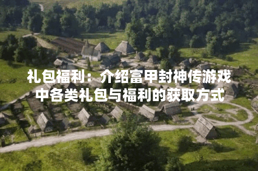 礼包福利：介绍富甲封神传游戏中各类礼包与福利的获取方式