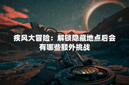 疾风大冒险：解锁隐藏地点后会有哪些额外挑战？