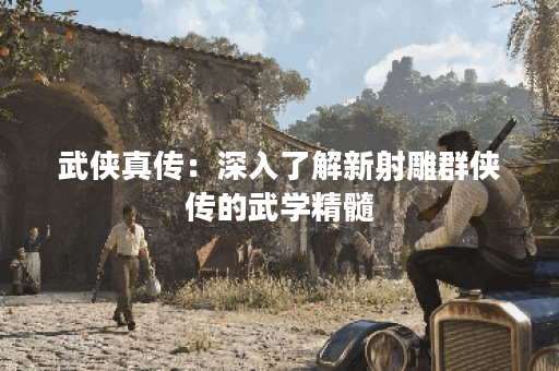 武侠真传:深入了解新射雕群侠传的武学精髓 武侠真传:深入了解新射雕群侠传的武学精髓