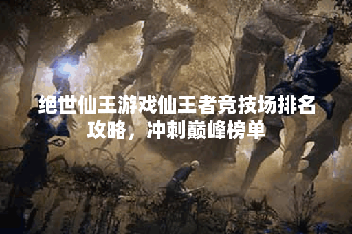 绝世仙王游戏仙王者竞技场排名攻略，冲刺巅峰榜单