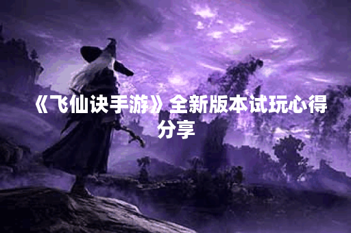 《飞仙诀手游》全新版本试玩心得分享 《飞仙诀手游》全新版本试玩心得分享