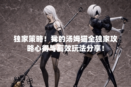 独家策略！我的汤姆猫全独家攻略心得与高效玩法分享！