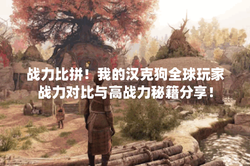 战力比拼！我的汉克狗全球玩家战力对比与高战力秘籍分享！