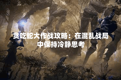 贪吃蛇大作战攻略：在混乱战局中保持冷静思考