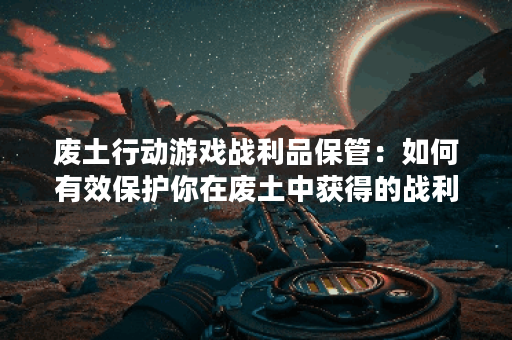 废土行动游戏战利品保管:如何有效保护你在废土中获得的战利品? 废土行动游戏战利品保管:如何有效保护你在废土中获得的战利品?