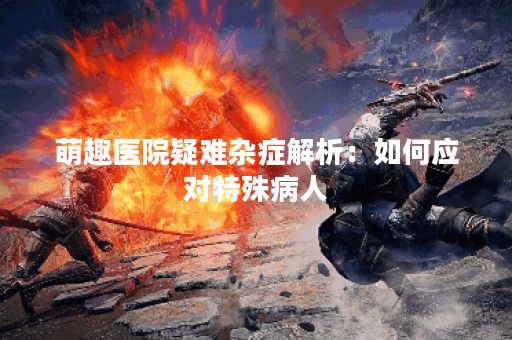 萌趣医院疑难杂症解析：如何应对特殊病人？