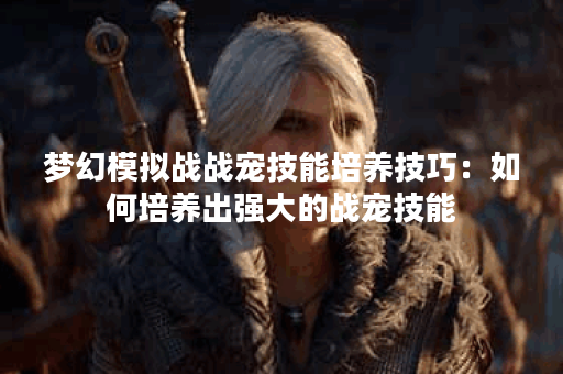梦幻模拟战战宠技能培养技巧：如何培养出强大的战宠技能？