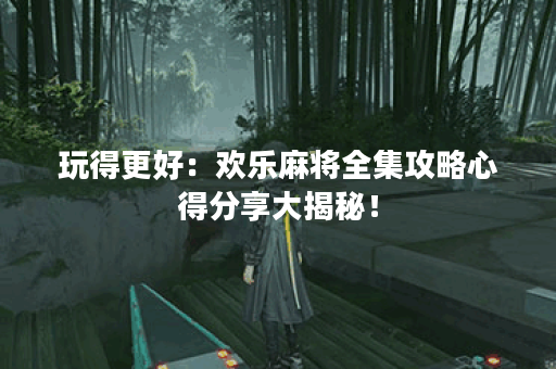 玩得更好：欢乐麻将全集攻略心得分享大揭秘！