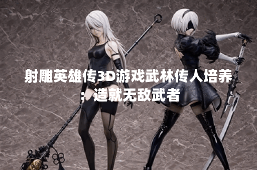 射雕英雄传3D游戏武林传人培养:造就无敌武者 射雕英雄传3D游戏武林传人培养:造就无敌武者