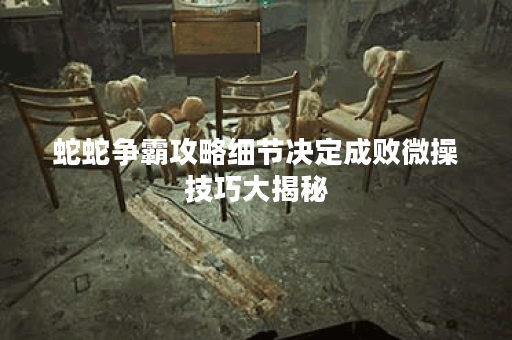 蛇蛇争霸攻略细节决定成败微操技巧大揭秘