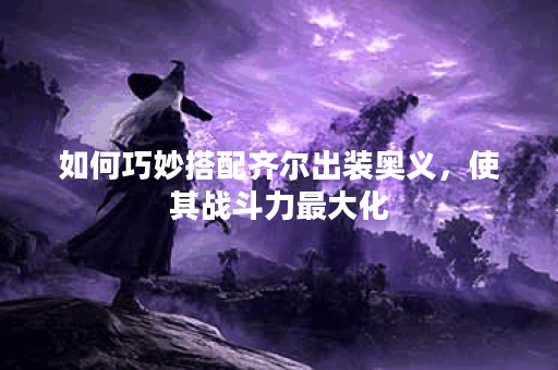 如何巧妙搭配齐尔出装奥义,使其战斗力最大化? 如何巧妙搭配齐尔出装奥义,使其战斗力最大化?