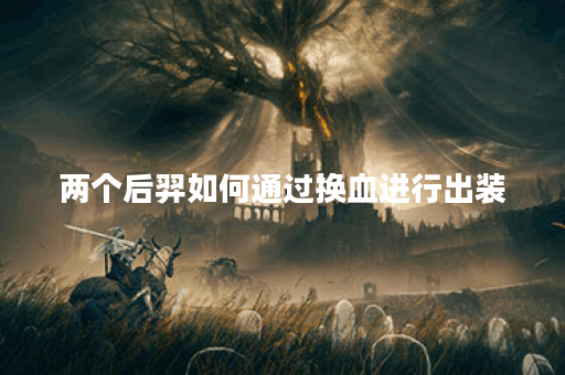 两个后羿如何通过换血进行出装？换血后的装备搭配是怎样的？