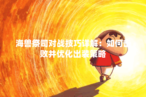海兽祭司对战技巧详解：如何击败并优化出装策略？