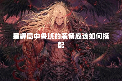 星耀局中鲁班的装备应该如何搭配?鲁班的出装顺序是怎样的? 星耀局中鲁班的装备应该如何搭配?鲁班的出装顺序是怎样的?