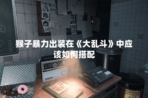 猴子暴力出装在《大乱斗》中应该如何搭配？如何打造猴子暴力出装以应对各种战斗场景？