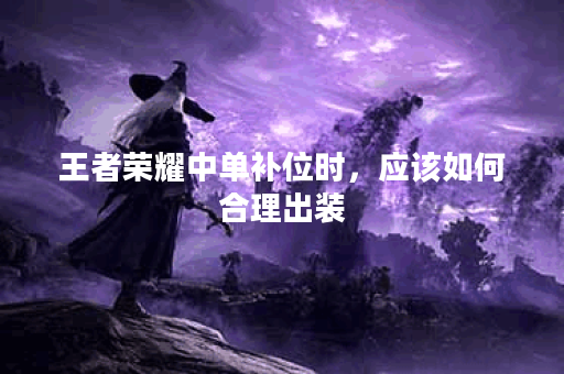 王者荣耀中单补位时,应该如何合理出装? 王者荣耀中单补位时,应该如何合理出装?