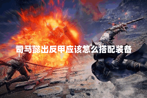 司马懿出反甲应该怎么搭配装备？反甲在司马懿的装备中扮演什么角色？