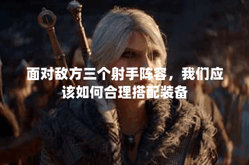 面对敌方三个射手阵容,我们应该如何合理搭配装备? 面对敌方三个射手阵容,我们应该如何合理搭配装备?