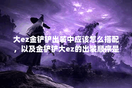 大ez金铲铲出装中应该怎么搭配,以及金铲铲大ez的出装顺序是怎样的? 大ez金铲铲出装中应该怎么搭配,以及金铲铲大ez的出装顺序是怎样的?