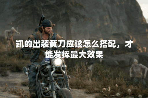 凯的出装黄刀应该怎么搭配，才能发挥最大效果？