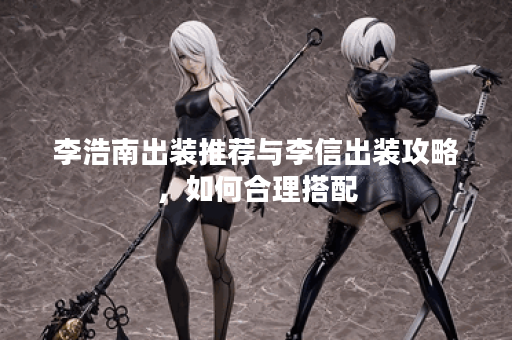 李浩南出装推荐与李信出装攻略，如何合理搭配？