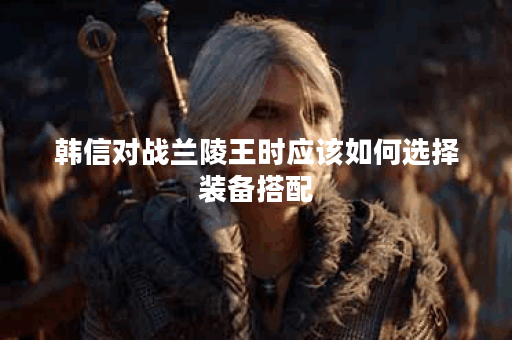 韩信对战兰陵王时应该如何选择装备搭配？